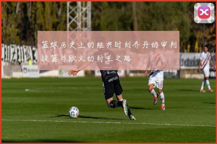 篮球历史上的经典时刻乔丹的审判投篮与欧文的封王之路
