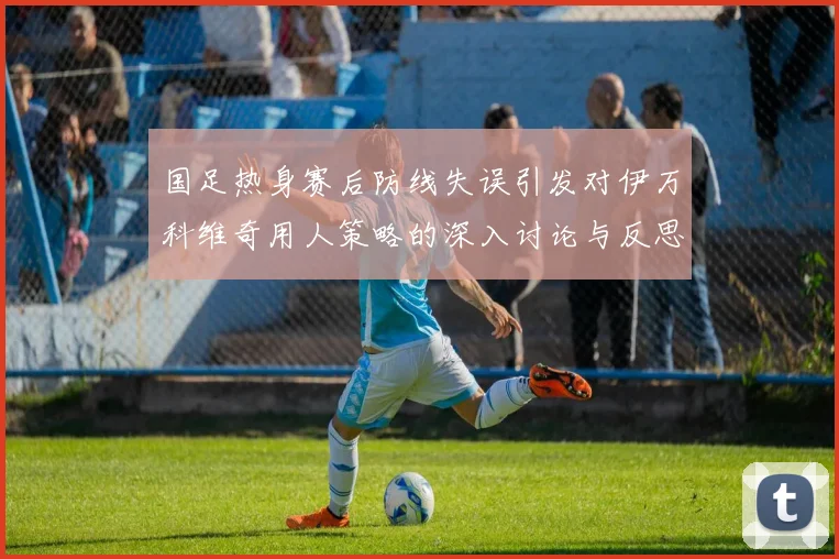 国足热身赛后防线失误引发对伊万科维奇用人策略的深入讨论与反思