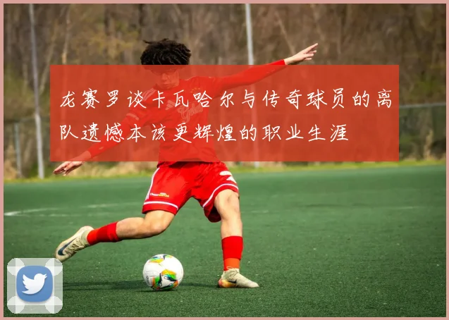 龙赛罗谈卡瓦哈尔与传奇球员的离队遗憾本该更辉煌的职业生涯