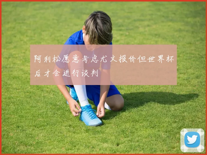 阿利松愿意考虑尤文报价但世界杯后才会进行谈判
