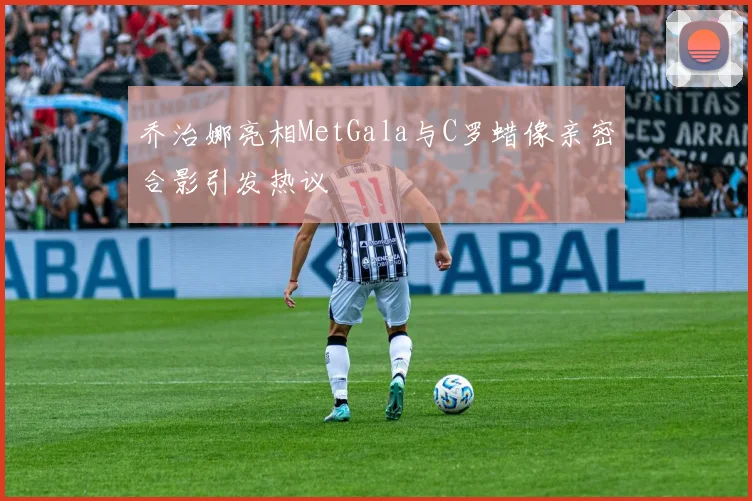 乔治娜亮相MetGala与C罗蜡像亲密合影引发热议