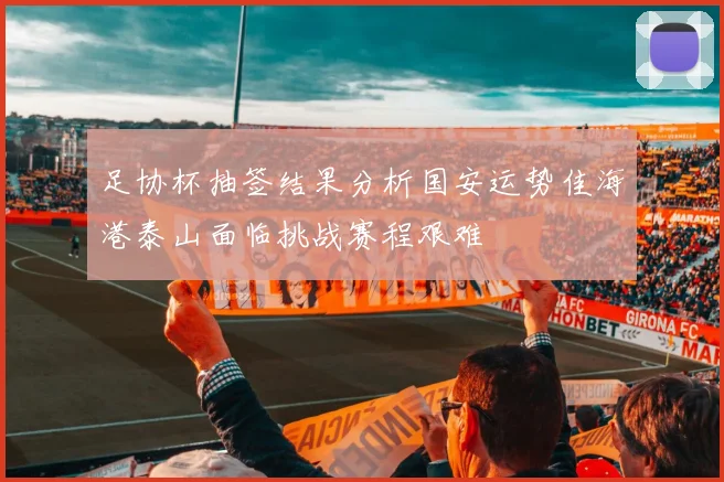 足协杯抽签结果分析国安运势佳海港泰山面临挑战赛程艰难