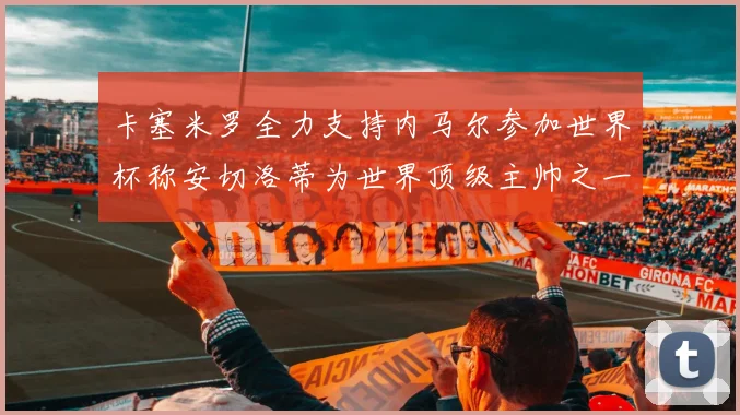 卡塞米罗全力支持内马尔参加世界杯称安切洛蒂为世界顶级主帅之一
