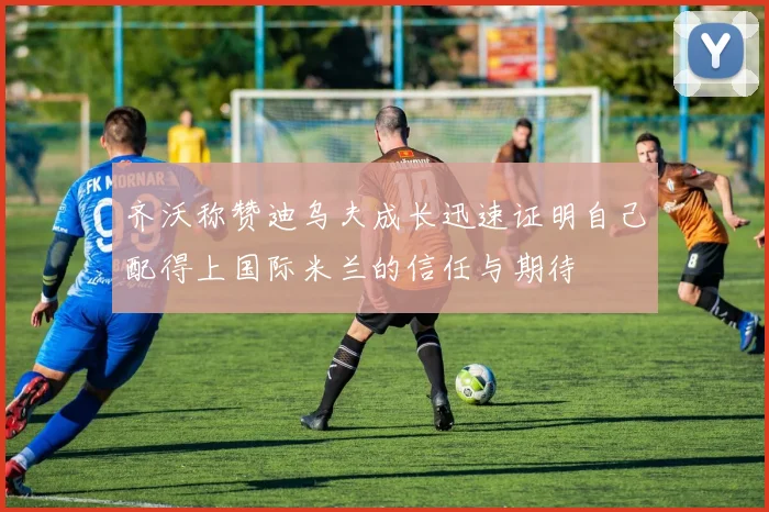 齐沃称赞迪乌夫成长迅速证明自己配得上国际米兰的信任与期待