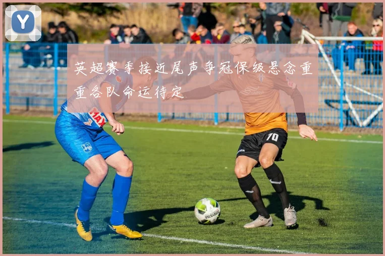 英超赛季接近尾声争冠保级悬念重重各队命运待定