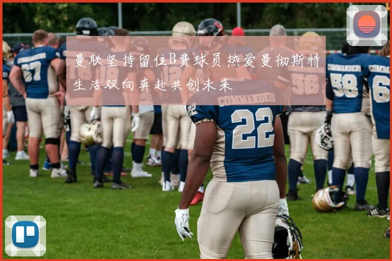 曼联坚持留住B费球员热爱曼彻斯特生活双向奔赴共创未来