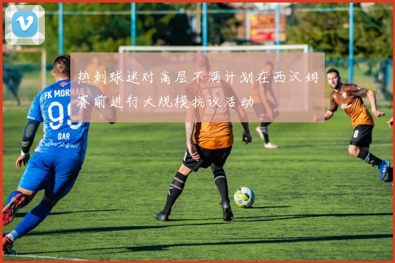 热刺球迷对高层不满计划在西汉姆赛前进行大规模抗议活动