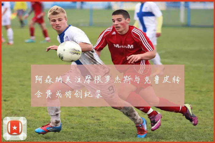 阿森纳关注摩根罗杰斯与克鲁皮转会费或将创纪录
