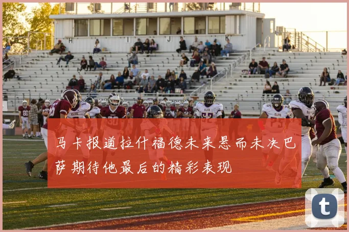 马卡报道拉什福德未来悬而未决巴萨期待他最后的精彩表现