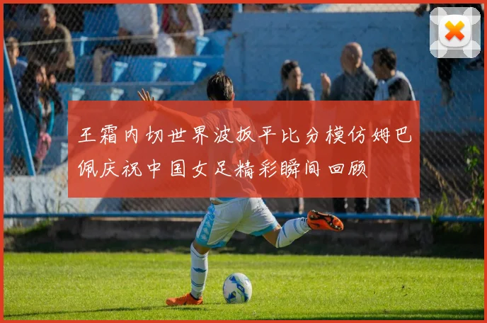 王霜内切世界波扳平比分模仿姆巴佩庆祝中国女足精彩瞬间回顾